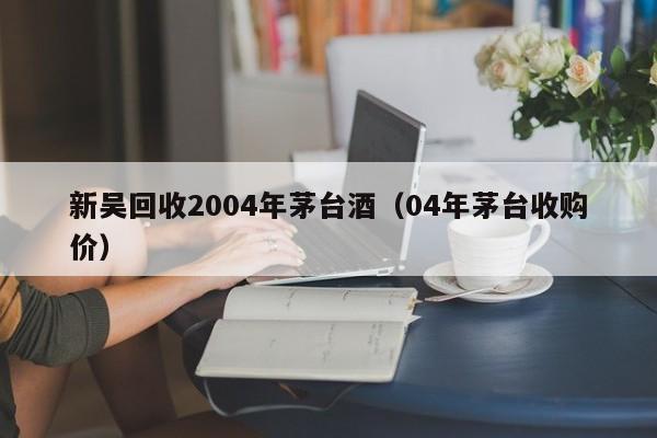 新吴回收2004年茅台酒（04年茅台收购价）