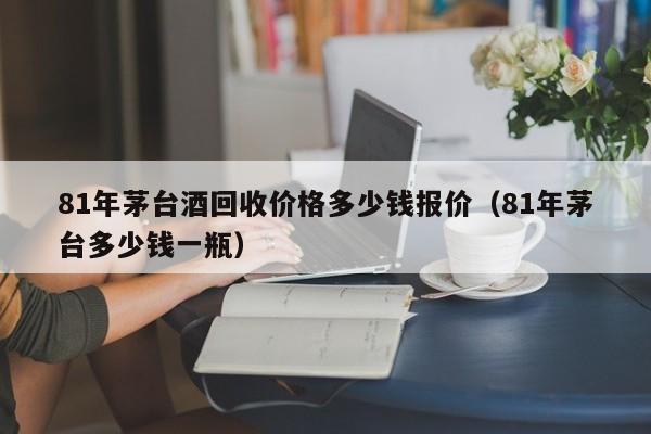 81年茅台酒回收价格多少钱报价（81年茅台多少钱一瓶）