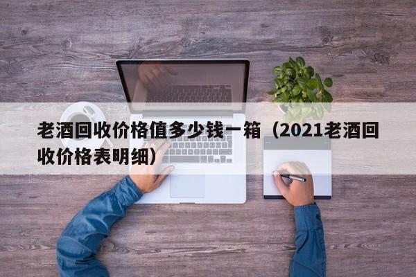 老酒回收价格值多少钱一箱（2021老酒回收价格表明细）