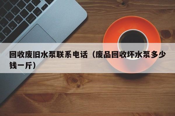 回收废旧水泵联系电话（废品回收坏水泵多少钱一斤）