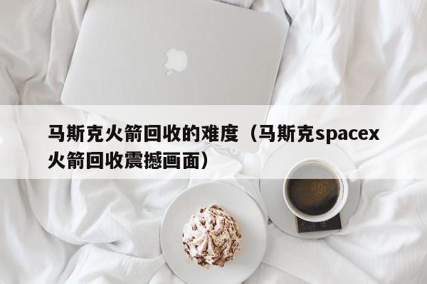 马斯克      回收的难度（马斯克spacex      回收震撼画面）