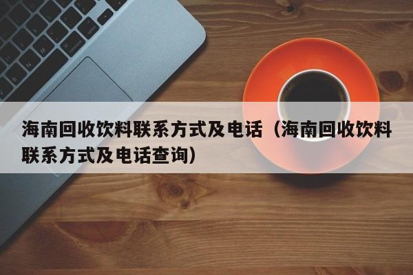 海南回收饮料联系方式及电话（海南回收饮料联系方式及电话查询）