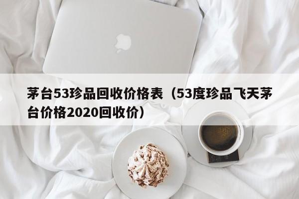 茅台53珍品回收价格表（53度珍品飞天茅台价格2020回收价）