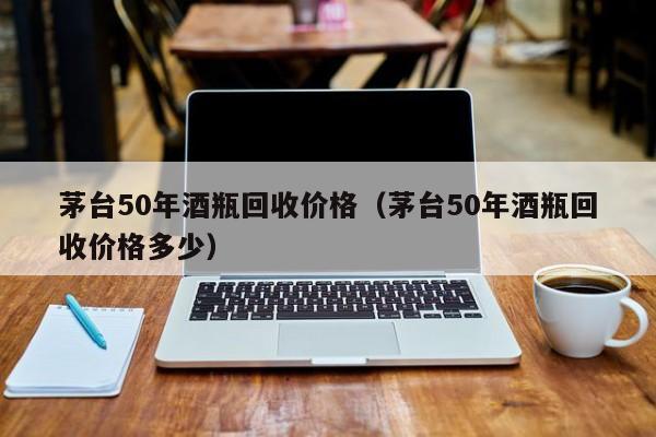 茅台50年酒瓶回收价格（茅台50年酒瓶回收价格多少）