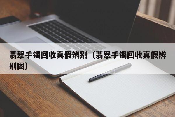 翡翠手镯回收真假辨别（翡翠手镯回收真假辨别图）