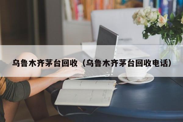 乌鲁木齐茅台回收（乌鲁木齐茅台回收电话）