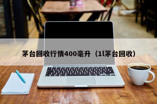 茅台回收行情400毫升（1l茅台回收）