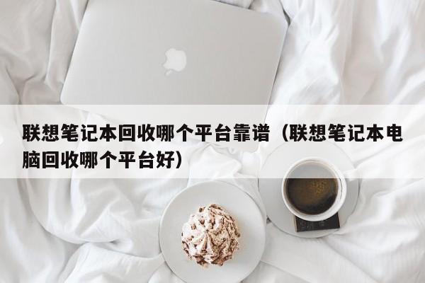 联想笔记本回收哪个平台靠谱（联想笔记本电脑回收哪个平台好）