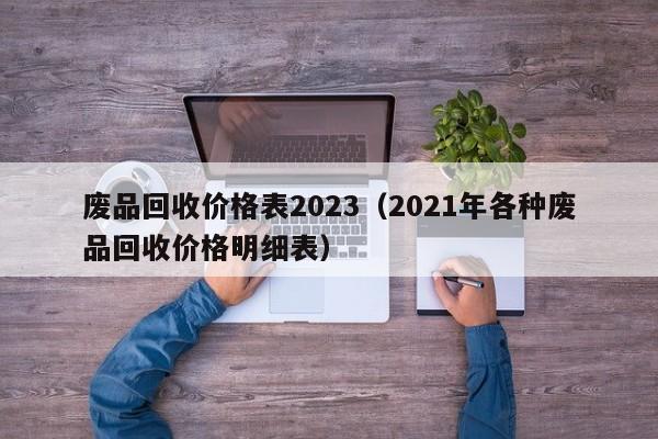 废品回收价格表2023（2021年各种废品回收价格明细表）