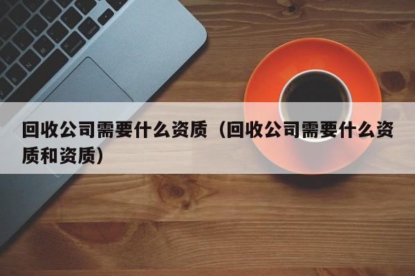 回收公司需要什么资质（回收公司需要什么资质和资质）